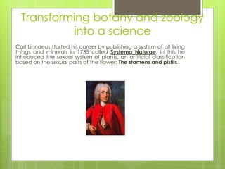 Transforming botany and zoology
           into a science
Carl Linnaeus started his career by publishing a system of all living
things and minerals in 1735 called Systema Naturae. In this he
introduced the sexual system of plants, an artificial classification
based on the sexual parts of the flower: The stamens and pistils.




             Carolus Linnaeus (23 May 1707 – 10 January 1778),
             also known as Carl von Linné or Carl Linnaeus.
             Swedish botanist, zoologist, and taxonomist.
 