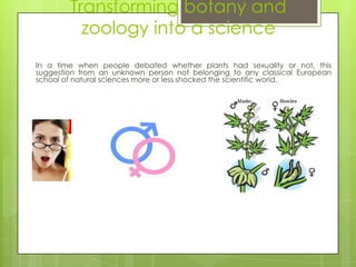 Transforming botany and
          zoology into a science
In a time when people debated whether plants had sexuality or not, this
suggestion from an unknown person not belonging to any classical European
school of natural sciences more or less shocked the scientific world.
 