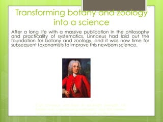 Transforming botany and zoology
          into a science
After a long life with a massive publication in the philosophy
and practicality of systematics, Linnaeus had laid out the
foundation for botany and zoology, and it was now time for
subsequent taxonomists to improve this newborn science.




          Carl Linnaeus was born in southern Sweden. His
          father was a gardening enthusiast, and this interest
          in plants seems to have rubbed off on the son.
 