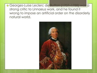  Georges-Luise   Leclerc de Buffon (1707–1788) was a
 strong critic to Linnaeus work, and he found it
 wrong to impose an artificial order on the disorderly
 natural world.
 