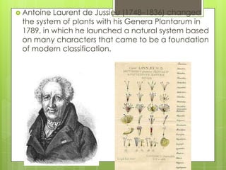  Antoine Laurent de Jussieu (1748–1836) changed
 the system of plants with his Genera Plantarum in
 1789, in which he launched a natural system based
 on many characters that came to be a foundation
 of modern classification.
 