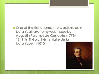  Oneof the first attempts to create rules in
 botanical taxonomy was made by
 Augustin Pyramus de Candolle (1778–
 1841) in Théory élémentaire de la
 botanique in 1813.
 