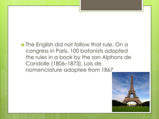  TheEnglish did not follow that rule. On a
 congress in Paris, 100 botanists adopted
 the rules in a book by the son Alphons de
 Candolle (1806–1873), Lois de
 nomenclature adoptee from 1867
 