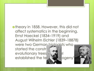  theory in 1858. However, this did not
 affect systematics in the beginning.
 Ernst Haeckel (1834–1919) and
 August Wilhelm Eichler (1839–18878)
 were two German biologists who
 started the construction of
 evolutionary trees. Haeckel
 established the term. "phylogeny"
 