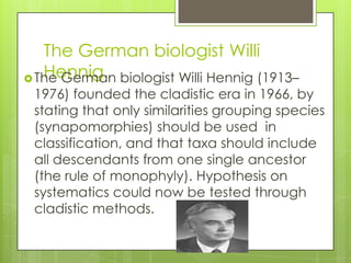 The German biologist Willi
   Hennig
 The German biologist Willi Hennig (1913–
 1976) founded the cladistic era in 1966, by
 stating that only similarities grouping species
 (synapomorphies) should be used in
 classification, and that taxa should include
 all descendants from one single ancestor
 (the rule of monophyly). Hypothesis on
 systematics could now be tested through
 cladistic methods.
 