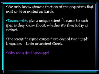 •We only know about a fraction of the organisms that
exist or have existed on Earth.

•Taxonomists give a unique scientific name to each
species they know about, whether it’s alive today or
extinct.

•The scientific name comes from one of two “dead”
languages – Latin or ancient Greek.

•Why use a dead language?
 