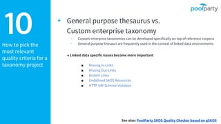 How to pick the
most relevant
quality criteria for a
taxonomy project
10 ▸ General purpose thesaurus vs.
Custom enterprise taxonomy
▹ Custom enterprise taxonomies can be developed specifically on top of reference corpora
▹ General purpose thesauri are frequently used in the context of linked data environments
→ Linked data specific issues become more important
■ Missing In-Links
■ Missing Out-Links
■ Broken Links
■ Undefined SKOS Resources
■ HTTP URI Scheme Violation
See also: PoolParty SKOS Quality Checker based on qSKOS
 