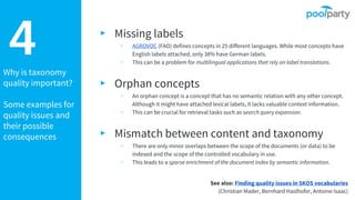 Why is taxonomy
quality important?
Some examples for
quality issues and
their possible
consequences
4 ▸ Missing labels
▹ AGROVOC (FAO) defines concepts in 25 different languages. While most concepts have
English labels attached, only 38% have German labels.
▹ This can be a problem for multilingual applications that rely on label translations.
▸ Orphan concepts
▹ An orphan concept is a concept that has no semantic relation with any other concept.
Although it might have attached lexical labels, it lacks valuable context information.
▹ This can be crucial for retrieval tasks such as search query expansion.
▸ Mismatch between content and taxonomy
▹ There are only minor overlaps between the scope of the documents (or data) to be
indexed and the scope of the controlled vocabulary in use.
▹ This leads to a sparse enrichment of the document index by semantic information.
See also: Finding quality issues in SKOS vocabularies
(Christian Mader, Bernhard Haslhofer, Antoine Isaac)
 
