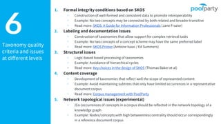 Taxonomy quality
criteria and issues
at different levels
6
1. Formal integrity conditions based on SKOS
▹ Construction of well-formed and consistent data to promote interoperability
▹ Example: No two concepts may be connected by both related and broader transitive
▹ Read more: SKOS: A Guide for Information Professionals (Jane Frazier)
2. Labeling and documentation issues
▹ Construction of taxonomies that allow support for complex retrieval tasks
▹ Example: No two concepts of a concept scheme may have the same preferred label
▹ Read more: SKOS Primer (Antoine Isaac / Ed Summers)
3. Structural issues
▹ Logic-based based processing of taxonomies
▹ Example: Avoidance of hierarchical cycles
▹ Read more: Key choices in the design of SKOS (Thomas Baker et al)
4. Content coverage
▹ Development of taxonomies that reflect well the scope of represented content
▹ Example: Avoid maintaining subtrees that only have limited occurrences in a representative
document corpus
▹ Read more: Corpus management with PoolParty
5. Network topological issues (experimental)
▹ (Co-)occurrences of concepts in a corpus should be reflected in the network topology of a
knowledge graph
▹ Example: Nodes/concepts with high betweenness centrality should occur correspondingly
in a reference document corpus
 