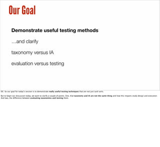 Our Goal
Demonstrate useful testing methods
…and clarify
taxonomy versus IA
evaluation versus testing
DC: So our goal for today’s session is to demonstrate really useful testing techniques that are not just card sorts.
But to begin our discussion today, we want to clarify a couple of points. One, that taxonomy and IA are not the same thing and how this impacts study design and execution.
And two, the difference between evaluating taxonomies and testing them.
 