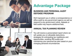 Advantage Package
BUSINESS AND PERSONAL AUDIT
DEFENSE PROGRAM
We’ll represent you in either a correspondence or
office audit by any government agency as well as
respond to any government notice. Appeals or
field audits may require additional fees.
ANNUAL TAX PLANNING REVIEW
You will receive a personalized report where we
will update you on allowable deductions,
strategies for anticipating tax roadblocks and
opportunities, avoiding IRS audits and
maintaining your personal tax plan based on your
changing personal circumstances
 