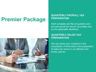 Premier Package
QUARTERLY PAYROLL TAX
PREPARATION
We’ll complete and file all quarterly and
annual payroll tax returns accurately and
by the applicable deadlines.
QUARTERLY SALES TAX
PREPARATION
We can assist your company in the
compilation of information and preparation
of sales tax returns in an efficient and
timely manner.
 