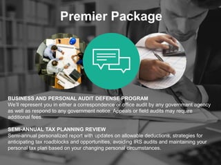 Premier Package
BUSINESS AND PERSONAL AUDIT DEFENSE PROGRAM
We’ll represent you in either a correspondence or office audit by any government agency
as well as respond to any government notice. Appeals or field audits may require
additional fees.
SEMI-ANNUAL TAX PLANNING REVIEW
Semi-annual personalized report with updates on allowable deductions, strategies for
anticipating tax roadblocks and opportunities, avoiding IRS audits and maintaining your
personal tax plan based on your changing personal circumstances.
 