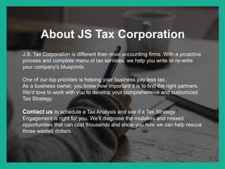 About JS Tax Corporation
J.S. Tax Corporation is different than most accounting firms. With a proactive
process and complete menu of tax services, we help you write or re-write
your company’s blueprints.
One of our top priorities is helping your business pay less tax.
As a business owner, you know how important it is to find the right partners.
We’d love to work with you to develop your comprehensive and customized
Tax Strategy.
Contact us to schedule a Tax Analysis and see if a Tax Strategy
Engagement is right for you. We’ll diagnose the mistakes and missed
opportunities that can cost thousands and show you how we can help rescue
those wasted dollars.
 