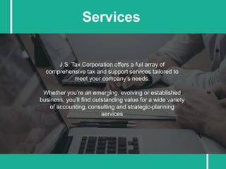 J.S. Tax Corporation offers a full array of
comprehensive tax and support services tailored to
meet your company’s needs.
Whether you’re an emerging, evolving or established
business, you’ll find outstanding value for a wide variety
of accounting, consulting and strategic-planning
services
Services
 