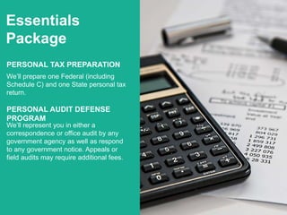 Essentials
Package
PERSONAL TAX PREPARATION
We’ll prepare one Federal (including
Schedule C) and one State personal tax
return.
PERSONAL AUDIT DEFENSE
PROGRAM
We’ll represent you in either a
correspondence or office audit by any
government agency as well as respond
to any government notice. Appeals or
field audits may require additional fees.
 