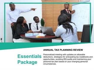 Essentials
Package
ANNUAL TAX PLANNING REVIEW
Personalized meeting with updates on allowable
deductions, strategies for anticipating tax roadblocks and
opportunities, avoiding IRS audits and maintaining your
personal tax plan based on your changing personal
circumstances.
 