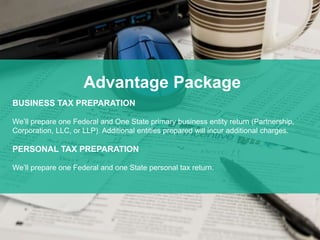 *
Advantage Package
BUSINESS TAX PREPARATION
We’ll prepare one Federal and One State primary business entity return (Partnership,
Corporation, LLC, or LLP). Additional entities prepared will incur additional charges.
PERSONAL TAX PREPARATION
We’ll prepare one Federal and one State personal tax return.
 