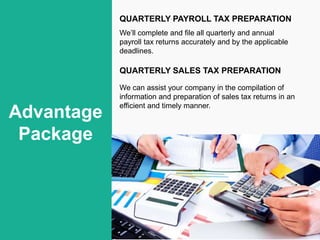 Advantage
Package
QUARTERLY PAYROLL TAX PREPARATION
We’ll complete and file all quarterly and annual
payroll tax returns accurately and by the applicable
deadlines.
QUARTERLY SALES TAX PREPARATION
We can assist your company in the compilation of
information and preparation of sales tax returns in an
efficient and timely manner.
 