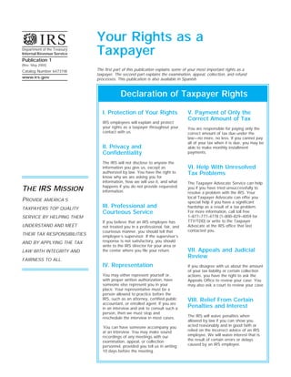 Your Rights as a
          IRS
                             Taxpayer
Department of the Treasury
Internal Revenue Service
Publication 1
(Rev. May 2005)
                             The first part of this publication explains some of your most important rights as a
Catalog Number 64731W
                             taxpayer. The second part explains the examination, appeal, collection, and refund
www.irs.gov
                             processes. This publication is also available in Spanish.


                                          Declaration of Taxpayer Rights

                                I. Protection of Your Rights                   V. Payment of Only the
                                                                               Correct Amount of Tax
                                IRS employees will explain and protect
                                your rights as a taxpayer throughout your      You are responsible for paying only the
                                contact with us.                               correct amount of tax due under the
                                                                               law—no more, no less. If you cannot pay
                                                                               all of your tax when it is due, you may be
                                II. Privacy and                                able to make monthly installment
                                Confidentiality                                payments.

                                The IRS will not disclose to anyone the
                                                                               VI. Help With Unresolved
                                information you give us, except as
                                authorized by law. You have the right to       Tax Problems
                                know why we are asking you for
                                information, how we will use it, and what      The Taxpayer Advocate Service can help
                                happens if you do not provide requested
THE IRS MISSION                                                                you if you have tried unsuccessfully to
                                information.                                   resolve a problem with the IRS. Your
                                                                               local Taxpayer Advocate can offer you
PROVIDE AMERICA’S                                                              special help if you have a significant
                                III. Professional and                          hardship as a result of a tax problem.
TAXPAYERS TOP QUALITY
                                Courteous Service                              For more information, call toll free
                                                                               1–877–777–4778 (1–800–829–4059 for
SERVICE BY HELPING THEM
                                                                               TTY/TDD) or write to the Taxpayer
                                If you believe that an IRS employee has
UNDERSTAND AND MEET                                                            Advocate at the IRS office that last
                                not treated you in a professional, fair, and
                                                                               contacted you.
                                courteous manner, you should tell that
THEIR TAX RESPONSIBILITIES      employee’s supervisor. If the supervisor’s
                                response is not satisfactory, you should
AND BY APPLYING THE TAX
                                write to the IRS director for your area or
                                                                               VII. Appeals and Judicial
                                the center where you file your return.
LAW WITH INTEGRITY AND
                                                                               Review
FAIRNESS TO ALL.
                                IV. Representation                             If you disagree with us about the amount
                                                                               of your tax liability or certain collection
                                You may either represent yourself or,          actions, you have the right to ask the
                                with proper written authorization, have        Appeals Office to review your case. You
                                someone else represent you in your             may also ask a court to review your case.
                                place. Your representative must be a
                                person allowed to practice before the
                                IRS, such as an attorney, certified public     VIII. Relief From Certain
                                accountant, or enrolled agent. If you are
                                                                               Penalties and Interest
                                in an interview and ask to consult such a
                                person, then we must stop and
                                                                               The IRS will waive penalties when
                                reschedule the interview in most cases.
                                                                               allowed by law if you can show you
                                                                               acted reasonably and in good faith or
                                You can have someone accompany you
                                                                               relied on the incorrect advice of an IRS
                                at an interview. You may make sound
                                                                               employee. We will waive interest that is
                                recordings of any meetings with our
                                                                               the result of certain errors or delays
                                examination, appeal, or collection
                                                                               caused by an IRS employee.
                                personnel, provided you tell us in writing
                                10 days before the meeting.
 