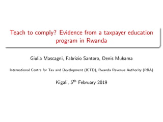 Teach to comply? Evidence from a taxpayer education
program in Rwanda
Giulia Mascagni, Fabrizio Santoro, Denis Mukama
International Centre for Tax and Development (ICTD), Rwanda Revenue Authority (RRA)
Kigali, 5th February 2019
 