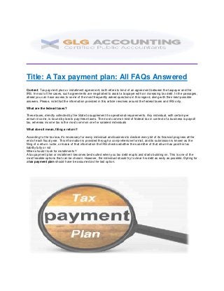 Title: A Tax payment plan: All FAQs Answered
Content: Tax payment plan or installment agreement, both refers to kind of an agreement between the taxpayer and the
IRS. In most of the cases, such agreements are negotiated to assist a taxpayer with an increasing tax debt. In the passages,
ahead you can have access to some of the most frequently asked questions in this regard, along with their best possible
answers. Please, note that the information provided in this article revolves around the federal taxes and IRS only.
What are the federal taxes?
These taxes, directly collected by the State to supplement its operational requirements. Any individual, with certain per
annum income, is bound by law to pay these taxes. The most common kind of federal tax in context of a business is payroll
tax, whereas income tax is the most common one for salaried individuals
What does it mean, filing a return?
According to the tax law, it’s necessary for every individual and business to declare every bit of its financial progress at the
end of each fiscal year. This information is provided through a comprehensive format, and its submission is known as the
filing of a return. Later, on basis of that information the IRS checks whether the submitter of that return has paid his tax
liability fully or not
When should I look for installments?
A tax payment plan or installment becomes best suited when you tax debt erupts and starts building on. This is one of the
most feasible options that can be chosen. However, the individual should try to clear his debt as early as possible. Opting for
a tax payment plan should have be assumed as the last option.
 