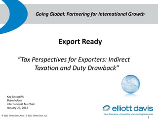 Going Global: Partnering for International Growth




                                                       Export Ready

                  “Tax Perspectives for Exporters: Indirect
                        Taxation and Duty Drawback”


     Kay Biscopink
     Shareholder
     International Tax Chair
     January 25, 2012

© 2012 Elliott Davis, PLLC © 2012 Elliott Davis, LLC
                                                                                          1
 