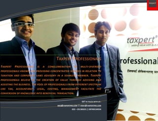 Accumsan epulae accumsan inhibeo dolore populus praesent.
Molior vicis feugiat valetudo quadrum quidem
nisl ea paulatim lorem ipsumes.
TAXPERT PROFESSIONALS
TAXPERT PROFESSIONALS IS A CONGLOMERATION OF MULTI-DIVERGED
PROFESSIONALS KNOWN FOR PROVIDING CONCENTRATED SERVICES IN RELATION TO
TAXATION AND CORPORATE LAWS ADVISORY IN A SEAMLESS MANNER. TAXPERT
PROFESSIONALS BELIEVE IN THE CREATION OF VALUE THROUGH ADVISING AND
ASSISTING THE BUSINESS. THE POOL OF PROFESSIONALS FROM DIFFERENT SPECTRUM
LIKE TAX, ACCOUNTANCY, LEGAL, COSTING, MANAGEMENT FACILITATE THE
CONVERSION OF KNOWLEDGE INTO BENEFICIAL TRANSACTION.
GET IN TOUCH WITH US :
INFO@TAXPERTPRO.COM || VINAY@TAXPERTPRO.COM
022 – 25138323 || 09769134554
 