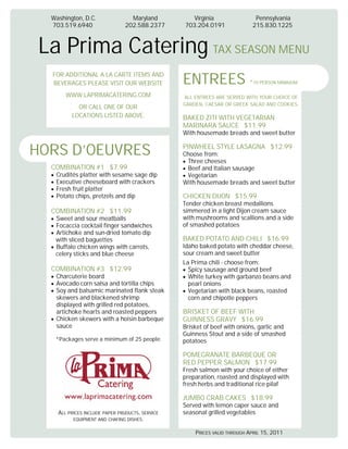 Washington, D.C.                Maryland          Virginia                Pennsylvania
  703.519.6940                  202.588.2377     703.204.0191              215.830.1225



 La Prima Catering TAX SEASON MENU
  FOR ADDITIONAL A LA CARTE ITEMS AND
  BEVERAGES PLEASE VISIT OUR WEBSITE             ENTREES                  *10 PERSON MINIMUM

       WWW.LAPRIMACATERING.COM                   ALL ENTREES ARE SERVED WITH YOUR CHOICE OF
                                                 GARDEN, CAESAR OR GREEK SALAD AND COOKIES.
           OR CALL ONE OF OUR
         LOCATIONS LISTED ABOVE.                 BAKED ZITI WITH VEGETARIAN
                                                 MARINARA SAUCE $11.99
                                                 With housemade breads and sweet butter


HORS D’OEUVRES                                   PINWHEEL STYLE LASAGNA $12.99
                                                 Choose from:
                                                  Three cheeses
  COMBINATION #1 $7.99                            Beef and Italian sausage
   Crudités platter with sesame sage dip          Vegetarian
   Executive cheeseboard with crackers           With housemade breads and sweet butter
   Fresh fruit platter
   Potato chips, pretzels and dip                CHICKEN DIJON $15.99
                                                 Tender chicken breast medallions
  COMBINATION #2 $11.99                          simmered in a light Dijon cream sauce
   Sweet and sour meatballs                      with mushrooms and scallions and a side
   Focaccia cocktail finger sandwiches           of smashed potatoes
   Artichoke and sun-dried tomato dip
   with sliced baguettes                         BAKED POTATO AND CHILI $16.99
   Buffalo chicken wings with carrots,           Idaho baked potato with cheddar cheese,
   celery sticks and blue cheese                 sour cream and sweet butter
                                                 La Prima chili - choose from:
  COMBINATION #3 $12.99                            Spicy sausage and ground beef
   Charcuterie board                               White turkey with garbanzo beans and
   Avocado corn salsa and tortilla chips           pearl onions
   Soy and balsamic marinated flank steak          Vegetarian with black beans, roasted
   skewers and blackened shrimp                    corn and chipotle peppers
   displayed with grilled red potatoes,
   artichoke hearts and roasted peppers          BRISKET OF BEEF WITH
   Chicken skewers with a hoisin barbeque        GUINNESS GRAVY $16.99
   sauce                                         Brisket of beef with onions, garlic and
                                                 Guinness Stout and a side of smashed
   *Packages serve a minimum of 25 people.       potatoes

                                                 POMEGRANATE BARBEQUE OR
                                                 RED PEPPER SALMON $17.99
                                                 Fresh salmon with your choice of either
                                                 preparation, roasted and displayed with
                                                 fresh herbs and traditional rice pilaf

                                                 JUMBO CRAB CAKES $18.99
                                                 Served with lemon caper sauce and
    ALL PRICES INCLUDE PAPER PRUDUCTS, SERVICE   seasonal grilled vegetables
          EQUIPMENT AND CHAFING DISHES.

                                                     PRICES VALID THROUGH APRIL 15, 2011
 