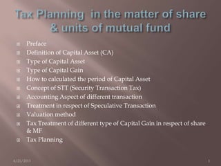  Preface
 Definition of Capital Asset (CA)
 Type of Capital Asset
 Type of Capital Gain
 How to calculated the period of Capital Asset
 Concept of STT (Security Transaction Tax)
 Accounting Aspect of different transaction
 Treatment in respect of Speculative Transaction
 Valuation method
 Tax Treatment of different type of Capital Gain in respect of share
& MF
 Tax Planning
4/21/2013 1
 