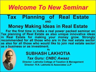 Welcome To New Seminar
Tax Planning of Real Estate
AND
Money Making Ideas in Real Estate
For the first time in India a real power packed seminar on
Tax planning of Real Estate as also unique innovative ideas
in Real Estate for making your money grow. Strongly
recommended for all those who are in the real estate sector
as also for all those who would like to join real estate sector
as a business or as investment.
By
SUBHASH LAKHOTIA
Tax Guru: CNBC Awaaz
Director: Lakhotia College of Taxation & Management
Director: R.N. Lakhotia & Associates LLP
 