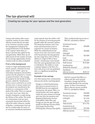 The tax-planned will
                                                                                                    Comprehensive




   Creating tax savings for your spouse and the next generation
                                                                                                               Estate Solutions




First a little background




                                            Example of tax savings
      ED MADRO B.A. Econ., CPCA
      Consultant




Lawyers and notaries often recom-           made separate from the settlor’s will          Their combined after-tax income is
mend the creation of trusts within          for the purpose of receiving proceeds          $99,345, calculated as follows:
wills for reasons that do not relate        payable under life insurance policies.
to tax. Common scenarios include            The distinction between inter vivos          Investment income
the management of property for              trusts and testamentary trusts is            (George)                           $50,000
young beneficiaries or the disabled,        important for reasons of taxation.           Pension income
or for a spouse where there is a            While the undistributed annual               (Ellen)                            $50,000
desire to preserve the capital for the      income of an inter vivos trust is taxed      CPP/QPP
next generation. While these are all        at the top personal rate (top personal       ($11,520 each)                     $23,040
valid reasons for the creation of trusts,   tax rates range from a low of 39% in
the tax-savings opportunities of testa-     Alberta to a high of 50% in Nova             OAS
mentary trusts are often overlooked.        Scotia)*, testamentary trusts benefit        ($6,222 each)                      $12,444
                                            from the same graduated rates of tax         Total income                     $135,484
                                            as individuals. The ability to create        Combined tax
A trust is a legal relationship under       a separate taxpayer in the form of a         (Federal & Ontario)*              (30,169)
which a person, referred to in trust        trust, with access to its own graduated
jargon as the “settlor”, gives up                                                        Combined
                                            rates, is a significant tax-planning
ownership of property and transfers                                                      after-tax income                 $105,315
                                            opportunity.
control over the property to a trustee,
or group of trustees, who manage                                                           Now let’s assume that Ellen is a
the property for the benefit of other       Let’s first examine how a testamentary         widow and, like most married
persons, called the “beneficiaries”.        trust can save tax for a surviving spouse:     Canadians, George had left his
When a trust is referred to as a testa-                                                    entire estate directly to his surviving
                                              George is a retired businessman
mentary trust, it means control over                                                       spouse. In these circumstances
                                              who earns an annual income of
the property was transferred to the                                                        Ellen’s after-tax income would be
                                              $50,000 from his non-registered
trustees as a consequence of the                                                           $78,512, calculated as follows:
                                              investments. His spouse, Ellen, is a
death of the settlor. This is in contrast
                                              retired teacher who earns approxi-
to an inter vivos trust, where the                                                       Investment income                  $50,000
                                              mately the same amount as George
transfer of property is made during                                                      Pension income                     $50,000
                                              each year from her pensions and
the lifetime of the settlor. The terms
                                              Registered Retirement Income               CPP/QPP                            $11,520
of a testamentary trust are most
                                              Fund (RRIF). Both Ellen and                OAS                                 $6,222
commonly documented within the
                                              George are over the age of 65 and
will of the settlor. However, outside                                                    Total income                     $117,742
                                              qualify for Old Age Security (OAS)
of Quebec, a testamentary trust can                                                      Combined tax &
                                              and Canada Pension Plan
also be created under the terms of                                                       repayment of OAS*                 (39,230)
                                              (CPP)/Quebec Pension Plan (QPP).
an insurance beneficiary declaration
                                                                                         After-tax income                   $78,512


                                                                                                                 continued on next page
 