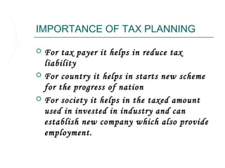 IMPORTANCE OF TAX PLANNING

   For tax payer it helps in reduce tax
    liability
   For country it helps in starts new scheme
    for the progress of nation
   For society it helps in the taxed amount
    used in invested in industry and can
    establish new company which also provide
    employment.
 