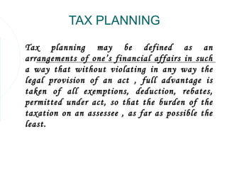 TAX PLANNING

Tax planning may be defined as an
arrangements of one’s financial affairs in such
a way that without violating in any way the
legal provision of an act , full advantage is
taken of all exemptions, deduction, rebates,
permitted under act, so that the burden of the
taxation on an assessee , as far as possible the
least.
 