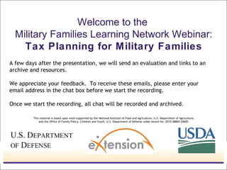 Welcome to the
Military Families Learning Network Webinar:
Tax Planning for Military Families
A few days after the presentation, we will send an evaluation and links to an
archive and resources.
We appreciate your feedback. To receive these emails, please enter your
email address in the chat box before we start the recording.
Once we start the recording, all chat will be recorded and archived.
This material is based upon work supported by the National Institute of Food and Agriculture, U.S. Department of Agriculture,
and the Office of Family Policy, Children and Youth, U.S. Department of Defense under Award No. 2010-48869-20685.

 