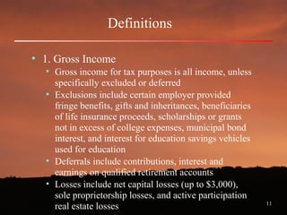 11
Definitions
• 1. Gross Income
• Gross income for tax purposes is all income, unless
specifically excluded or deferred
• Exclusions include certain employer provided
fringe benefits, gifts and inheritances, beneficiaries
of life insurance proceeds, scholarships or grants
not in excess of college expenses, municipal bond
interest, and interest for education savings vehicles
used for education
• Deferrals include contributions, interest and
earnings on qualified retirement accounts
• Losses include net capital losses (up to $3,000),
sole proprietorship losses, and active participation
real estate losses
 