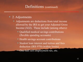 12
Definitions (continued)
• 2. Adjustments
• Adjustments are deductions from total income
allowed by the IRS to get your Adjusted Gross
Income (AGI). These include (among others):
• Qualified medical savings contributions
(flexible spending accounts)
• Health savings account contributions
• Student loan interest and tuition and fees
deduction (IRS 970) (within limits)
• One-half self employment tax, etc.
 
