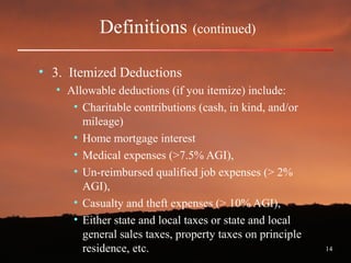 14
Definitions (continued)
• 3. Itemized Deductions
• Allowable deductions (if you itemize) include:
• Charitable contributions (cash, in kind, and/or
mileage)
• Home mortgage interest
• Medical expenses (>7.5% AGI),
• Un-reimbursed qualified job expenses (> 2%
AGI),
• Casualty and theft expenses (> 10% AGI),
• Either state and local taxes or state and local
general sales taxes, property taxes on principle
residence, etc.
 