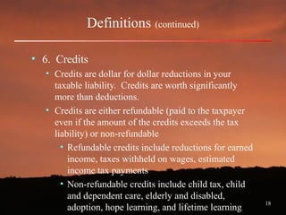 18
Definitions (continued)
• 6. Credits
• Credits are dollar for dollar reductions in your
taxable liability. Credits are worth significantly
more than deductions.
• Credits are either refundable (paid to the taxpayer
even if the amount of the credits exceeds the tax
liability) or non-refundable
• Refundable credits include reductions for earned
income, taxes withheld on wages, estimated
income tax payments
• Non-refundable credits include child tax, child
and dependent care, elderly and disabled,
adoption, hope learning, and lifetime learning
 