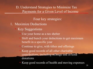 20
D. Understand Strategies to Minimize Tax
Payments for a Given Level of Income
Four key strategies:
1. Maximize Deductions
• Key Suggestions
• Use your home as a tax shelter
• Shift and bunch your deductions to get maximum
benefit in a specific year
• Continue to give, with tithes and offerings
• Keep good records of all other charitable
contributions, including mileage and in-kind
donations
• Keep good records of health and moving expenses
 