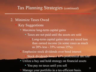 21
Tax Planning Strategies (continued)
2. Minimize Taxes Owed
• Key Suggestions
• Maximize long-term capital gains
• Taxes are not paid until the assets are sold
• Long-term capital gains rates are taxed less
than earned income (in some cases as much
as 20% less - 35% versus 15%).
• Emphasize stock dividends over bond interest
• Stock dividends have a 15% preferential tax rate
• Utilize a buy and hold strategy on financial assets
• You pay no taxes until you sell
• Manage your portfolio in a tax-efficient basis.
 