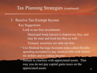 22
Tax Planning Strategies (continued)
3. Receive Tax-Exempt Income
• Key Suggestions
• Look to tax-free investments
• Municipal bond interest is federal-tax free, and
may be state and local tax-free as well
• Treasury securities are state tax-free
• Use Medical Savings Accounts (also called flexible
spending accounts) to pay medical bills with before-
tax dollars and to reduce income
• Donate to charities with appreciated assets. That
way you do not pay capital gains taxes on the
appreciated assets
 