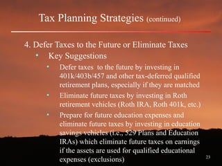 23
Tax Planning Strategies (continued)
4. Defer Taxes to the Future or Eliminate Taxes
• Key Suggestions
• Defer taxes to the future by investing in
401k/403b/457 and other tax-deferred qualified
retirement plans, especially if they are matched
• Eliminate future taxes by investing in Roth
retirement vehicles (Roth IRA, Roth 401k, etc.)
• Prepare for future education expenses and
eliminate future taxes by investing in education
savings vehicles (i.e., 529 Plans and Education
IRAs) which eliminate future taxes on earnings
if the assets are used for qualified educational
expenses (exclusions)
 