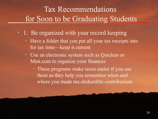 24
Tax Recommendations
for Soon to be Graduating Students
• 1. Be organized with your record keeping
• Have a folder that you put all your tax receipts into
for tax time—keep it current
• Use an electronic system such as Quicken or
Mint.com to organize your finances
• These programs make taxes easier if you use
them as they help you remember when and
where you made tax-deductible contributions
 