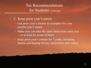 25
Tax Recommendations
for Students (continued)
• 2. Keep prior year’s return
• Use prior year’s returns as examples for your
current year’s return
• Make sure you take the same deductions each year
—or at least be aware of them
• Keep prior year’s returns for 7 years, including
returns and backup for key deductions and credits
 