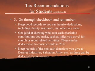 26
Tax Recommendations
for Students (continued)
• 3. Go through checkbook and remember:
• Keep good records so you can itemize deductions,
including charity, insurance, and other key areas
• Get good at showing what non-cash charitable
contributions you make, such as miles you travel for
church or scout related activities. These can be
deducted at 14 cents per mile in 2012
• Keep records of the non-cash donations you give to
Deseret Industries, Salvation Army, etc. as these can be
deducted if you itemize
 
