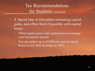 27
Tax Recommendations
for Students (continued)
• 4. Spend time in December estimating capital
gains, and offset them if possible with capital
losses
• Offset capital gains with capital losses to manage
your investment income
• You can deduct up to $3,000 per year in capital
losses (every little bit helps) in 2012
 