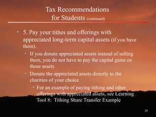 28
Tax Recommendations
for Students (continued)
• 5. Pay your tithes and offerings with
appreciated long-term capital assets (if you have
them).
• If you donate appreciated assets instead of selling
them, you do not have to pay the capital gains on
those assets
• Donate the appreciated assets directly to the
charities of your choice
• For an example of paying tithing and other
offerings with appreciated assets, see Learning
Tool 8: Tithing Share Transfer Example
 