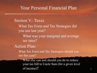 3
Your Personal Financial Plan
• Section V.: Taxes
• What Tax Form and Tax Strategies did
you use last year?
• What was your marginal and average
tax rates?
• Action Plan:
• What Tax Form and Tax Strategies should you
use this year?
• What else can and should you do to reduce
your tax bill to Uncle Sam (for a given level
of income)?
 