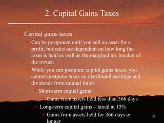 31
2. Capital Gains Taxes
• Capital gains taxes
• Can be postponed until you sell an asset for a
profit, but rates are dependent on how long the
asset is held as well as the marginal tax bracket of
the owner.
• While you can postpone capital gains taxes, you
cannot postpone taxes on distributed earnings and
dividends from mutual funds
• Short-term capital gains
• Gains from assets held less than 366 days
• Long-term capital gains – taxed at 15%
• Gains from assets held for 366 days or
longer
 